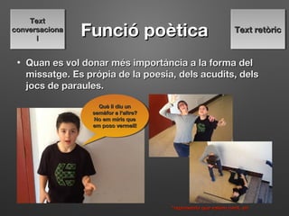 Funció poèticaFunció poètica
• Quan es vol donar mes importancia a la forma deĺ ̀Quan es vol donar mes importancia a la forma deĺ ̀
missatge. Es propia de la poesia, dels acudits, delś ̀missatge. Es propia de la poesia, dels acudits, delś ̀
jocs de paraules.jocs de paraules.
Què li diu unQuè li diu un
semàfor a l'altre?semàfor a l'altre?
No em miris queNo em miris que
em poso vermell!em poso vermell!
Què li diu unQuè li diu un
semàfor a l'altre?semàfor a l'altre?
No em miris queNo em miris que
em poso vermell!em poso vermell!
*representa que estem rient, eh*representa que estem rient, eh
Text retòricText retòricText retòricText retòric
TextText
conversacionaconversaciona
ll
TextText
conversacionaconversaciona
ll
 