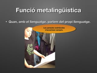 Funció metalingüísticaFunció metalingüística
• Quan, amb el llenguatge, parlem del propi llenguatge.Quan, amb el llenguatge, parlem del propi llenguatge.
Les paraules esdrúixolesLes paraules esdrúixoles
s'accentuen sempre.s'accentuen sempre.
Les paraules esdrúixolesLes paraules esdrúixoles
s'accentuen sempre.s'accentuen sempre.
 