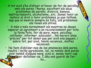 A tot això s’ha d’afegir el haver de fer de psicòleg amb els pares i mares, escoltant els seus problemes de parella, divorcis, banyes, maltractaments, alcoholisme...etc. Sense tenir un mateix el dret a tenir problemes ja que tothom sap que el mestre sempre és feliç, els problemes els tenen els altres. A més a més normalment els mestres no deuen esperar un agraïment o un reconeixement per tota la feina feta, fer de pare, mare, psicòleg, vetllador, infermer, educador... No mereix unes “gràcies” per tot donat que per això ens paguen, i sobre tot, per això, tenim vacances...moltes vacances!. No hem d’oblidar-nos de les amenaces dels pares, insults i inclòs agressions...bé, no només dels pares sinó també d’alguns nens, això si, sense tenir cap dret per defensar-se. I déu ens guardi de fer-ho... 