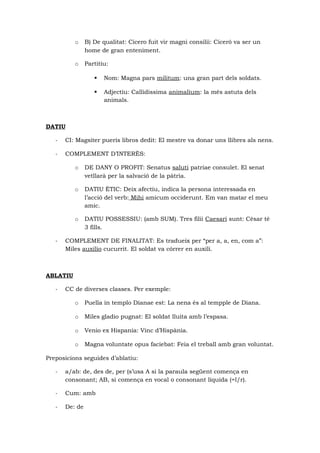 o B) De qualitat: Cicero fuit vir magni consilii: Ciceró va ser un
home de gran enteniment.
o Partitiu:
 Nom: Magna pars militum: una gran part dels soldats.
 Adjectiu: Callidissima animalium: la més astuta dels
animals.
DATIU
- CI: Magsiter pueris libros dedit: El mestre va donar uns llibres als nens.
- COMPLEMENT D’INTERÈS:
o DE DANY O PROFIT: Senatus saluti patriae consulet. El senat
vetllarà per la salvació de la pàtria.
o DATIU ÈTIC: Deix afectiu, indica la persona interessada en
l’acció del verb: Mihi amicum occiderunt. Em van matar el meu
amic.
o DATIU POSSESSIU: (amb SUM). Tres filii Caesari sunt: Cèsar té
3 fills.
- COMPLEMENT DE FINALITAT: Es tradueix per “per a, a, en, com a”:
Miles auxilio cucurrit. El soldat va córrer en auxili.
ABLATIU
- CC de diverses classes. Per exemple:
o Puella in templo Dianae est: La nena és al tempple de Diana.
o Miles gladio pugnat: El soldat lluita amb l’espasa.
o Venio ex Hispania: Vinc d’Hispània.
o Magna voluntate opus faciebat: Feia el treball amb gran voluntat.
Preposicions seguides d’ablatiu:
- a/ab: de, des de, per (s’usa A si la paraula següent comença en
consonant; AB, si comença en vocal o consonant líquida (=l/r).
- Cum: amb
- De: de
 
