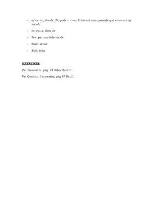 - e/ex: de, des de (No podem usar E davant una paraula que comenci en
vocal).
- In: en, a, dins de
- Pro: per, en defensa de
- Sine: sense
- Sub: sota
EXERCICIS:
Per l’acusatiu: pàg 71 llibre llatí II.
Pel Genitiu i l’acusatiu, pàg 87 llatíII.
 
