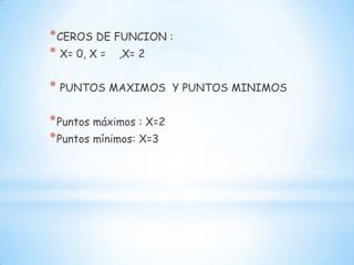 *CEROS DE FUNCION :
* X= 0, X = ,X= 2
* PUNTOS MAXIMOS Y PUNTOS MINIMOS
*Puntos máximos : X=2
*Puntos mínimos: X=3
 