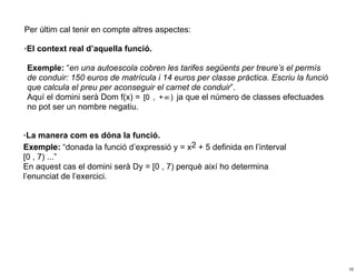 Per últim cal tenir en compte altres aspectes:

·El context real d’aquella funció.

 Exemple: “en una autoescola cobren les tarifes següents per treure’s el permís
 de conduir: 150 euros de matrícula i 14 euros per classe pràctica. Escriu la funció
 que calcula el preu per aconseguir el carnet de conduir”.
 Aquí el domini serà Dom f(x) =         j, ja que el número de classes efectuades
 no pot ser un nombre negatiu.


·La manera com es dóna la funció.
Exemple: “donada la funció d’expressió y = x2 + 5 definida en l’interval
[0 , 7) ...”
En aquest cas el domini serà Dy = [0 , 7) perquè així ho determina
l’enunciat de l’exercici.




                                                                                       10
 