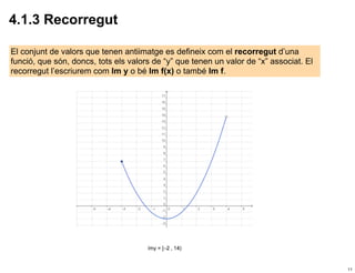 4.1.3 Recorregut

El conjunt de valors que tenen antiimatge es defineix com el recorregut d’una
funció, que són, doncs, tots els valors de “y” que tenen un valor de “x” associat. El
recorregut l’escriurem com Im y o bé Im f(x) o també Im f.




                                                                                        11
 