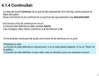 4.1.4 Continuïtat:
La idea de funció contínua és la que es pot representar d'un sol traç, sense aixecar el
llapis del paper.
Quan una funció no és contínua en un punt es diu que presenta una discontinuïtat

Una funció y=f(x) és contínua en x=a si:
·La funció està definida en x=a, existeix f(a)=b.
·Les imatges dels valors pròxims a a tendeixen a b.



 Hi ha diverses raons per les quals una funció no és contínua en un punt:

·Presenta un salt.
·La funció no està definida en aquest punt, o si ho està queda separat, hi ha un "forat" en
la gràfica.
·La funció no està definida i el seu valor creix (o decreix) quan ens apropem al punt.




                                                                                              14
 