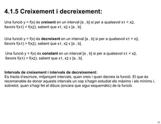 4.1.5 Creixement i decreixement:
Una funció y = f(x) és creixent en un interval [a , b] si per a qualsevol x1 < x2,
llavors f(x1) < f(x2), sabent que x1, x2 ε [a , b].


Una funció y = f(x) és decreixent en un interval [a , b] si per a qualsevol x1 < x2,
llavors f(x1) > f(x2), sabent que x1, x2 ε [a , b].

Una funció y = f(x) és constant en un interval [a , b] si per a qualsevol x1 < x2,
llavors f(x1) = f(x2), sabent que x1, x2 ε [a , b].


Intervals de creixement i intervals de decreixement:
Es tracta d’escriure, mitjançant intervals, quan creix i quan decreix la funció. El que és
recomanable és donar aquests intervals un cop s’hagin estudiat els màxims i els mínims i,
sobretot, quan s’hagi fet el dibuix (encara que sigui esquemàtic) de la funció.




                                                                                             20
 