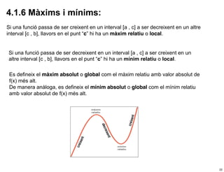 4.1.6 Màxims i mínims:
Si una funció passa de ser creixent en un interval [a , c] a ser decreixent en un altre
interval [c , b], llavors en el punt “c” hi ha un màxim relatiu o local.


Si una funció passa de ser decreixent en un interval [a , c] a ser creixent en un
altre interval [c , b], llavors en el punt “c” hi ha un mínim relatiu o local.

 Es defineix el màxim absolut o global com el màxim relatiu amb valor absolut de
 f(x) més alt.
 De manera anàloga, es defineix el mínim absolut o global com el mínim relatiu
 amb valor absolut de f(x) més alt.




                                                                                          22
 