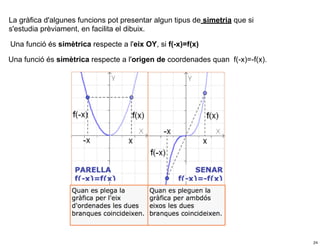 La gràfica d'algunes funcions pot presentar algun tipus de simetria que si
s'estudia prèviament, en facilita el dibuix.

Una funció és simètrica respecte a l'eix OY, si f(-x)=f(x)

Una funció és simètrica respecte a l'origen de coordenades quan f(-x)=-f(x).




                                                                               24
 