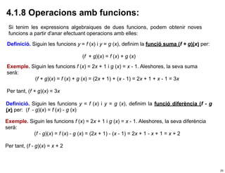 4.1.8 Operacions amb funcions:
 Si tenim les expressions algebraiques de dues funcions, podem obtenir noves
 funcions a partir d'anar efectuant operacions amb elles:

Definició. Siguin les funcions y = f (x) i y = g (x), definim la funció suma (f + g)(x) per:

                                  (f + g)(x) = f (x) + g (x)
Exemple. Siguin les funcions f (x) = 2x + 1 i g (x) = x - 1. Aleshores, la seva suma
serà:
          (f + g)(x) = f (x) + g (x) = (2x + 1) + (x - 1) = 2x + 1 + x - 1 = 3x

Per tant, (f + g)(x) = 3x

Definició. Siguin les funcions y = f (x) i y = g (x), definim la funció diferència (f - g
(x) per: (f - g)(x) = f (x) - g (x)

Exemple. Siguin les funcions f (x) = 2x + 1 i g (x) = x - 1. Aleshores, la seva diferència
serà:
           (f - g)(x) = f (x) - g (x) = (2x + 1) - (x - 1) = 2x + 1 - x + 1 = x + 2

Per tant, (f - g)(x) = x + 2



                                                                                               25
 