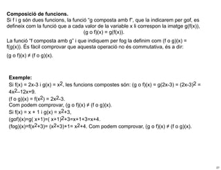Composició de funcions.
Si f i g són dues funcions, la funció “g composta amb f”, que la indicarem per gof, es
defineix com la funció que a cada valor de la variable x li correspon la imatge g(f(x)),
                                    (g o f)(x) = g(f(x)).
La funció “f composta amb g” i que indiquem per fog la definim com (f o g)(x) =
f(g(x)). És fàcil comprovar que aquesta operació no és commutativa, és a dir:
(g o f)(x) ≠ (f o g)(x).



 Exemple:
 Si f(x) = 2x-3 i g(x) = x2, les funcions compostes són: (g o f)(x) = g(2x-3) = (2x-3)2 =
 4x2–12x+9.
 (f o g)(x) = f(x2) = 2x2-3.
 Com podem comprovar, (g o f)(x) ≠ (f o g)(x).
 Si f(x) = x + 1 i g(x) = x2+3,
 (gof)(x)=g( x+1)=( x+1)2+3=x+1+3=x+4.
 (fog)(x)=f(x2+3)= (x2+3)+1= x2+4. Com podem comprovar, (g o f)(x) ≠ (f o g)(x).




                                                                                            27
 