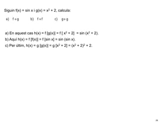 Siguin f(x) = sin x i g(x) = x2 + 2, calcula:




a) En aquest cas h(x) = f [g(x)] = f [ x2 + 2] = sin (x2 + 2).
b) Aquí h(x) = f [f(x)] = f [sin x] = sin (sin x).
c) Per últim, h(x) = g [g(x)] = g [x2 + 2] = (x2 + 2)2 + 2.




                                                                 28
 