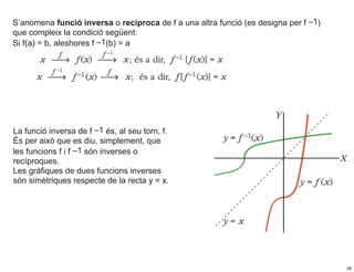 S’anomena funció inversa o recíproca de f a una altra funció (es designa per f –1)
que compleix la condició següent:
Si f(a) = b, aleshores f –1(b) = a




La funció inversa de f –1 és, al seu torn, f.
És per això que es diu, simplement, que
les funcions f i f –1 són inverses o
recíproques.
Les gràfiques de dues funcions inverses
són simètriques respecte de la recta y = x.




                                                                                     29
 