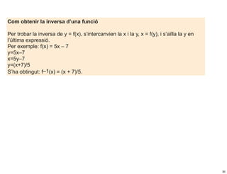 Com obtenir la inversa d’una funció

Per trobar la inversa de y = f(x), s’intercanvien la x i la y, x = f(y), i s’aïlla la y en
l’última expressió.
Per exemple: f(x) = 5x – 7
y=5x–7
x=5y–7
y=(x+7)/5
S’ha obtingut: f–1(x) = (x + 7)/5.




                                                                                             30
 