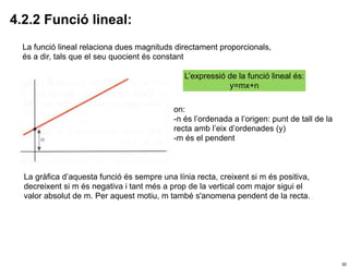 4.2.2 Funció lineal:
  La funció lineal relaciona dues magnituds directament proporcionals,
  és a dir, tals que el seu quocient és constant

                                               L’expressió de la funció lineal és:
                                                           y=mx+n

                                            on:
                                            -n és l’ordenada a l’origen: punt de tall de la
                                            recta amb l’eix d’ordenades (y)
                                            -m és el pendent



  La gràfica d’aquesta funció és sempre una línia recta, creixent si m és positiva,
  decreixent si m és negativa i tant més a prop de la vertical com major sigui el
  valor absolut de m. Per aquest motiu, m també s'anomena pendent de la recta.




                                                                                              32
 