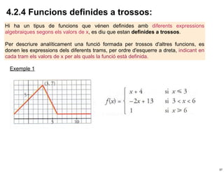 4.2.4 Funcions definides a trossos:
Hi ha un tipus de funcions que vénen definides amb diferents expressions
algebraiques segons els valors de x, es diu que estan definides a trossos.

Per descriure analíticament una funció formada per trossos d'altres funcions, es
donen les expressions dels diferents trams, per ordre d'esquerre a dreta, indicant en
cada tram els valors de x per als quals la funció està definida.

  Exemple 1




                                                                                        37
 