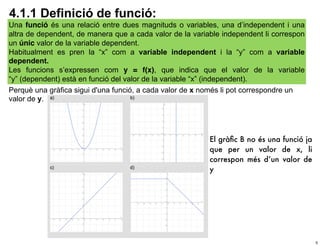 4.1.1 Definició de funció:
Una funció és una relació entre dues magnituds o variables, una d’independent i una
altra de dependent, de manera que a cada valor de la variable independent li correspon
un únic valor de la variable dependent.
Habitualment es pren la “x” com a variable independent i la “y” com a variable
dependent.
Les funcions s’expressen com y = f(x), que indica que el valor de la variable
“y” (dependent) està en funció del valor de la variable “x” (independent).
Perquè una gràfica sigui d'una funció, a cada valor de x només li pot correspondre un
valor de y.




                                                          El gràﬁc B no és una funció ja
                                                          que per un valor de x, li
                                                          correspon més d’un valor de
                                                          y




                                                                                           5
 