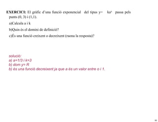 EXERCICI: El gràfic d’una funció exponencial del tipus y=        kax passa pels
 punts (0, 3) i (1,1).
 a)Calcula a i k
 b)Quin és el domini de definició?
 c)És una funció creixent o decreixent (raona la resposta)?




 solució:
 a) a=1/3 i k=3
 b) dom y= R
 b) és una funció decreixent ja que a és un valor entre o i 1.




                                                                                  50
 