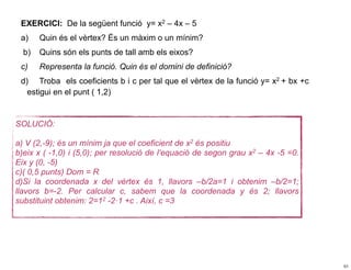 EXERCICI: De la següent funció y= x2 – 4x – 5
 a)    Quin és el vèrtex? És un màxim o un mínim?
  b)   Quins són els punts de tall amb els eixos?
 c)    Representa la funció. Quin és el domini de definició?
 d) Troba els coeficients b i c per tal que el vèrtex de la funció y= x2 + bx +c
   estigui en el punt ( 1,2)


SOLUCIÓ:

a) V (2,-9); és un mínim ja que el coeficient de x2 és positiu
b)eix x ( -1,0) i (5,0); per resolució de l’equació de segon grau x2 – 4x -5 =0.
Eix y (0, -5)
c)( 0,5 punts) Dom = R
d)Si la coordenada x del vèrtex és 1, llavors –b/2a=1 i obtenim –b/2=1;
llavors b=-2. Per calcular c, sabem que la coordenada y és 2; llavors
substituint obtenim: 2=12 -2·1 +c . Així, c =3




                                                                                   51
 