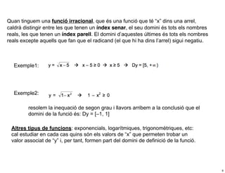 Quan tinguem una funció irracional, que és una funció que té “x” dins una arrel,
caldrà distingir entre les que tenen un índex senar, el seu domini és tots els nombres
reals, les que tenen un índex parell. El domini d’aquestes últimes és tots els nombres
reals excepte aquells que fan que el radicand (el que hi ha dins l’arrel) sigui negatiu.



  Exemple1:




   Exemple2:

         resolem la inequació de segon grau i llavors arribem a la conclusió que el
         domini de la funció és: Dy = [–1, 1]

 Altres tipus de funcions: exponencials, logarítmiques, trigonomètriques, etc:
 cal estudiar en cada cas quins són els valors de “x” que permeten trobar un
 valor associat de “y” i, per tant, formen part del domini de definició de la funció.




                                                                                           9
 