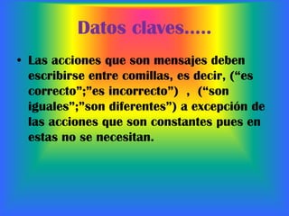 Datos claves…..Las acciones que son mensajes deben escribirse entre comillas, es decir, (“es correcto”;”es incorrecto”) , (“son iguales”;”son diferentes”) a excepción de las acciones que son constantes pues en estas no se necesitan.