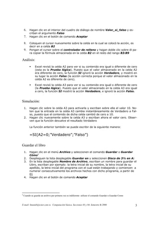 E-mail: hmatab@icnet.com.ve. Computación básica. Secciones 03 y 04. Semestre B-2000 3
6. Hagan clic en el interior del cuadro de diálogo de nombre Valor_si_falso y es-
criban el argumento Falso
7. Hagan clic en el botón de comando Aceptar
8. Coloquen el cursor nuevamente sobre la celda en la cual se colocó la acción, es
decir en a celda B2
9. Pongan el cursor sobre el controlador de relleno y hagan doble clic sobre él pa-
ra copiar la fórmula almacenada en la celda B2 en el resto del rango B3:B9
Análisis:
Excel revisó la celda A2 para ver si su contenido era igual o diferente de cero
(esta es la Prueba lógica). Puesto que el valor almacenado en la celda A2
era diferente de cero, la función SI ignoró la acción Verdadero, y mostró en
su lugar la acción Falso (la acción correcta porque el valor almacenado en la
celda A2 es diferente de cero).
Excel revisó la celda A3 para ver si su contenido era igual o diferente de cero
(la Prueba lógica). Puesto que el valor almacenado en la celda A3 era igual
a cero, la función SI mostró la acción Verdadero, e ignoró la acción Falso.
Simulación:
1. Hagan clic sobre la celda A3 para activarla y escriban sobre ella el valor 10. No-
ten que la entrada en la celda A3 cambia instantáneamente de Verdadero a Fal-
so, puesto que el contenido de dicha celda cambió de cero a 10.
2. Hagan clic nuevamente sobre la celda A3 y escriban ahora el valor cero. Obser-
ven que la función devuelve el resultado Verdadero
La función anterior también se puede escribir de la siguiente manera:
=SI(A2=0;”Verdadero”;”Falso”)
Guardar el libro
1. Hagan clic en el menú Archivo y seleccionen el comando Guardar o Guardar
Cómo2
2. Desplieguen la lista desplegable Guardar en y seleccionen Disco de 3½ en A:
3. En la lista desplegable Nombre de Archivo, escriban un nombre para guardar el
Libro, escriban por ejemplo: la letra inicial de su nombre, la letra inicial de su
apellido, la letra inicial del programa con el cual están trabajando y comiencen a
numerar consecutivamente los archivos hechos con dicho programa, a partir de
01
4. Hagan clic en el botón de comando Aceptar
2
Cuando se guarda un archivo por primera vez es indiferente utilizar el comando Guardar o Guardar Como
 