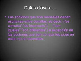 Datos claves….. Las acciones que son mensajes deben escribirse entre comillas, es decir, (“es correcto”;”es incorrecto”)  ,  (“son iguales”;”son diferentes”) a excepción de las acciones que son constantes pues en estas no se necesitan. 