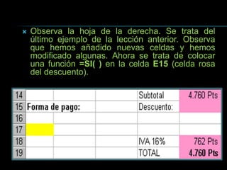  Observa la hoja de la derecha. Se trata del
último ejemplo de la lección anterior. Observa
que hemos añadido nuevas celdas y hemos
modificado algunas. Ahora se trata de colocar
una función =SI( ) en la celda E15 (celda rosa
del descuento).
