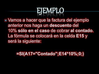 EJEMPLO
Vamos a hacer que la factura del ejemplo
anterior nos haga un descuento del
10% sólo en el caso de cobrar al contado.
La fórmula se colocará en la celda E15 y
será la siguiente:
=SI(A17="Contado";E14*10%;0;)