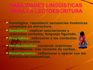 HABILIDADES LINGÜÍSTICAS  PARA LA LECTOESCRITURA Fonológica :  reproducir secuencias fonémicas complejas en estructura.  Semántica :  realizar asociaciones y relaciones verbales, lenguaje figurado. Pragmática :  adecuarse a los contextos comunicacionales. Morfosintáctica:  construir oraciones subordinadas. Uso correcto de verbos. Metalingüística :  reflexionar y operar con las estructuras semánticas. 