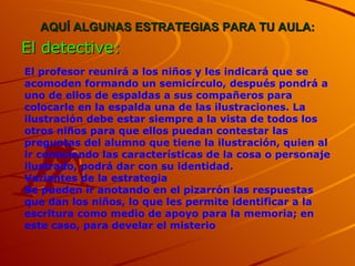 AQUÍ ALGUNAS ESTRATEGIAS PARA TU AULA: El detective: El profesor reunirá a los niños y les indicará que se acomoden formando un semicírculo, después pondrá a uno de ellos de espaldas a sus compañeros para colocarle en la espalda una de las ilustraciones. La ilustración debe estar siempre a la vista de todos los otros niños para que ellos puedan contestar las preguntas del alumno que tiene la ilustración, quien al ir conociendo las características de la cosa o personaje ilustrado, podrá dar con su identidad. Variantes de la estrategia Se pueden ir anotando en el pizarrón las respuestas que dan los niños, lo que les permite identificar a la escritura como medio de apoyo para la memoria; en este caso, para develar el misterio 