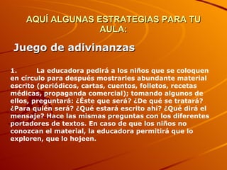 AQUÍ ALGUNAS ESTRATEGIAS PARA TU AULA: Juego de adivinanzas   1.         La educadora pedirá a los niños que se coloquen en círculo para después mostrarles abundante material escrito (periódicos, cartas, cuentos, folletos, recetas médicas, propaganda comercial); tomando algunos de ellos, preguntará: ¿Éste que será? ¿De qué se tratará? ¿Para quién será? ¿Qué estará escrito ahí? ¿Qué dirá el mensaje? Hace las mismas preguntas con los diferentes portadores de textos. En caso de que los niños no conozcan el material, la educadora permitirá que lo exploren, que lo hojeen.          
