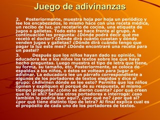 Juego de adivinanzas 2. Posteriormente, muestra hoja por hoja un periódico y lee los encabezados, lo mismo hace con una receta médica, un recibo de luz, un recetario de cocina, una etiqueta de jugos o galletas. Todo esto se hace frente al grupo. A continuación les pregunta: ¿Dónde podrá decir qué me recetó el doctor? ¿Dónde dirá cuánto cuestan y dónde venden jugos y galletas? ¿Dónde dirá cuándo tengo que pagar la luz este mes? ¿Dónde encontraré una receta para un pastel? 3.         Después que los niños hayan dado su opinión, la educadora lee a los niños los textos sobre los que haya hecho preguntas. Luego muestra el tipo de letra que tiene, su forma, su tamaño, etc. Posteriormente, se coloca de espaldas a los niños, o éstos se voltean para jugar a adivinar. La educadora lee un párrafo correspondiente a algunos de los portadores de textos elegidos y dice al grupo: ¿Adivinen dónde se lee esto? Permite que los niños opinen y expliquen el porqué de su respuesta, al mismo tiempo pregunta: ¿cómo se dieron cuenta? ¿por qué creen que lo leí ahí? Señala otros portadores e interroga: ¿eso también lo podría leer aquí?, ¿por qué no? ¿por qué sí? ¿por qué tiene distinto tipo de letra? Al final explica cual es el propósito de cada uno de los portadores de textos. 