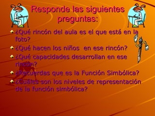 Responde las siguientes preguntas: ¿Qué rincón del aula es el que está en la foto? ¿Qué hacen los niños  en ese rincón? ¿Qué capacidades desarrollan en ese rincón? ¿Recuerdas que es la Función Simbólica? ¿Cuáles son los niveles de representación de la función simbólica? 