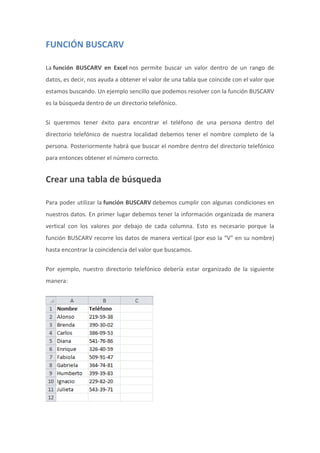 FUNCIÓN BUSCARV
La función BUSCARV en Excel nos permite buscar un valor dentro de un rango de
datos, es decir, nos ayuda a obtener el valor de una tabla que coincide con el valor que
estamos buscando. Un ejemplo sencillo que podemos resolver con la función BUSCARV
es la búsqueda dentro de un directorio telefónico.
Si queremos tener éxito para encontrar el teléfono de una persona dentro del
directorio telefónico de nuestra localidad debemos tener el nombre completo de la
persona. Posteriormente habrá que buscar el nombre dentro del directorio telefónico
para entonces obtener el número correcto.
Crear una tabla de búsqueda
Para poder utilizar la función BUSCARV debemos cumplir con algunas condiciones en
nuestros datos. En primer lugar debemos tener la información organizada de manera
vertical con los valores por debajo de cada columna. Esto es necesario porque la
función BUSCARV recorre los datos de manera vertical (por eso la “V” en su nombre)
hasta encontrar la coincidencia del valor que buscamos.
Por ejemplo, nuestro directorio telefónico debería estar organizado de la siguiente
manera:
 