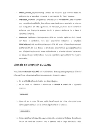  Matriz_buscar_en (obligatorio): La tabla de búsqueda que contiene todos los
datos donde se tratará de encontrar la coincidencia del Valor_buscado.
 Indicador_columnas (obligatorio): Una vez que la función BUSCARV encuentre
una coincidencia del Valor_buscadonos devolverá como resultado la columna
que indiquemos en este argumento. El Indicador_columnas es el número de
columna que deseamos obtener siendo la primera columna de la tabla la
columna número 1.
 Ordenado (opcional): Este argumento debe ser un valor lógico, es decir, puede
ser falso o verdadero. Con este argumento indicamos si la función
BUSCARV realizará una búsqueda exacta (FALSO) o una búsqueda aproximada
(VERDADERO). En caso de que se omita este argumento o que especifiquemos
una búsqueda aproximada se recomienda que la primera columna de la tabla
de búsqueda esté ordenada de manera ascendente para obtener los mejores
resultados.
Ejemplo de la función BUSCARV
Para probar la función BUSCARV con nuestra tabla de búsqueda ejemplo que contiene
información de números telefónicos seguimos los siguientes pasos:
1. En la celda E1 colocaré el valor que deseo buscar.
2. En la celda E2 comienzo a introducir la función BUSCARV de la siguiente
manera:
=BUSCARV(
3. Hago clic en la celda E1 para incluir la referencia de celda e introduzco una
coma (,) para concluir con el primer argumento de la función:
=BUSCARV(E1,
4. Para especificar el segundo argumentos debo seleccionar la tabla de datos sin
incluir los títulos de columna. Para el ejemplo será el rango de datos A2:B11.
 
