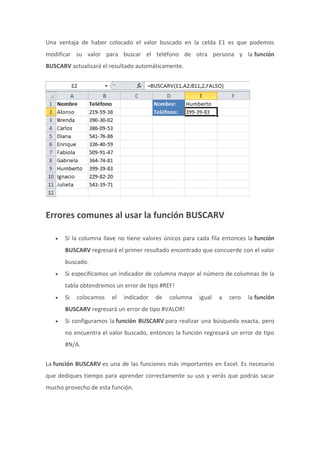 Una ventaja de haber colocado el valor buscado en la celda E1 es que podemos
modificar su valor para buscar el teléfono de otra persona y la función
BUSCARV actualizará el resultado automáticamente.
Errores comunes al usar la función BUSCARV
 Si la columna llave no tiene valores únicos para cada fila entonces la función
BUSCARV regresará el primer resultado encontrado que concuerde con el valor
buscado.
 Si especificamos un indicador de columna mayor al número de columnas de la
tabla obtendremos un error de tipo #REF!
 Si colocamos el indicador de columna igual a cero la función
BUSCARV regresará un error de tipo #VALOR!
 Si configuramos la función BUSCARV para realizar una búsqueda exacta, pero
no encuentra el valor buscado, entonces la función regresará un error de tipo
#N/A.
La función BUSCARV es una de las funciones más importantes en Excel. Es necesario
que dediques tiempo para aprender correctamente su uso y verás que podrás sacar
mucho provecho de esta función.
 