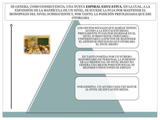 SE GENERA, COMO CONSECUENCIA, UNA NUEVA ESPIRAL EDUCATIVA, EN LA CUAL, A LA
EXPANSIÓN DE LA MATRÍCULA DE UN NIVEL, SE SUCEDE LA PUJA POR MANTENER EL
MONOPOLIO DEL NIVEL SUBSIGUIENTE Y, POR TANTO, LA POSICIÓN PRIVILEGIADA QUE ESE
OTORGABA
 