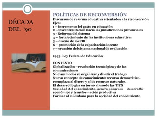 POLÍTICAS DE RECONVERSIÓN
Discursos de reforma educativa orientados a la reconversión
Ejes:
1 – incremento del gasto en educación
2 - descentralización hacia las jurisdicciones provinciales
3 - Reforma del sistema
4 – fortalecimiento de las instituciones educativas
5 – diseño de los CBC
6 – promoción de la capacitación docente
7 – creación del sistema nacional de evaluación
1993: Ley Federal de Educación
CONTEXTO
Globalización – revolución tecnológica y de las
comunicaciones
Nuevos modos de organizar y dividir el trabajo
Nuevo concepto de conocimiento: recurso democrático,
reemplaza al dinero y a los recursos naturales.
El desarrollo gira en torno al uso de las TICS
Sociedad del conocimiento: genera progreso – desarrollo
económico y transformación productiva
Formar al ciudadano para la sociedad del conocimiento
DÉCADA
DEL ‘90
 