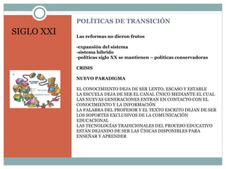 POLÍTICAS DE TRANSICIÓN
Las reformas no dieron frutos
-expansión del sistema
-sistema híbrido
-políticas siglo XX se mantienen – políticas conservadoras
CRISIS
NUEVO PARADIGMA
EL CONOCIMIENTO DEJA DE SER LENTO, ESCASO Y ESTABLE
LA ESCUELA DEJA DE SER EL CANAL ÚNICO MEDIANTE EL CUAL
LAS NUEVAS GENERACIONES ENTRAN EN CONTACTO CON EL
CONOCIMIENTO Y LA INFORMACIÓN
LA PALABRA DEL PROFESOR Y EL TEXTO ESCRITO DEJAN DE SER
LOS SOPORTES EXCLUSIVOS DE LA COMUNICACIÓN
EDUCACIONAL
LAS TECNOLOGÍAS TRADICIONALES DEL PROCESO EDUCATIVO
ESTÁN DEJANDO DE SER LAS ÚNICAS DISPONIBLES PARA
ENSEÑAR Y APRENDER
SIGLO XXI
 