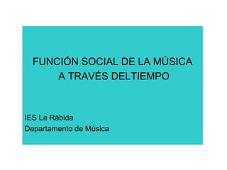FUNCIÓN SOCIAL DE LA MÚSICA
A TRAVÉS DELTIEMPO
IES La Rábida
Departamento de Música
 
