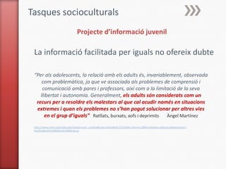 Tasques socioculturals
                                   Projecte d’informació juvenil

 La informació facilitada per iguals no ofereix dubte

 “Per als adolescents, la relació amb els adults és, invariablement, observada
     com problemàtica, ja que ve associada als problemes de comprensió i
     comunicació amb pares i professors, així com a la limitació de la seva
    llibertat i autonomia. Generalment, els adults són considerats com un
  recurs per a resoldre els malestars al que cal acudir només en situacions
  extremes i quan els problemes no s’han pogut solucionar per altres vies
       en el grup d’iguals” Ratllats, burxats, xofs i deprimits Àngel Martínez
 http://www.ciimu.org/index.php?option=com_content&view=article&id=221%3Aiii-informe-2008-malestars-infancia-adolescencia-i-
 families&catid=66&Itemid=65&lang=ca
 