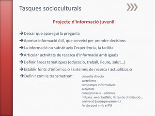 Tasques socioculturals
                   Projecte d’informació juvenil

Deixar que aparegui la pregunta
Aportar informació útil, que serveixi per prendre decisions
La informació no substitueix l’experiència, la facilita
Articular activitats de recerca d’informació amb iguals
Definir àrees temàtiques (educació, treball, lleure, salut...)
Establir fonts d’informació i sistemes de recerca i actualització
Definir com la transmetrem:         consulta directa
                                     cartelleres
                                     campanyes informatives
                                     activitats
                                     corresponsals – antenes
                                     mitjans: web, butlletí, llistes de distribució...
                                     derivació (acompanyament)
                                     fer de pont amb el PIJ
 