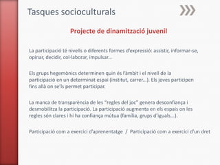 Tasques socioculturals
                   Projecte de dinamització juvenil

La participació té nivells o diferents formes d’expressió: assistir, informar-se,
opinar, decidir, col·laborar, impulsar...

Els grups hegemònics determinen quin és l’àmbit i el nivell de la
participació en un determinat espai (institut, carrer...). Els joves participen
fins allà on se’ls permet participar.

La manca de transparència de les “regles del joc” genera desconfiança i
desmobilitza la participació. La participació augmenta en els espais on les
regles són clares i hi ha confiança mútua (família, grups d’iguals...).

Participació com a exercici d’aprenentatge / Participació com a exercici d’un dret
 