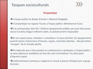 Tasques socioculturals
                                Proximitat
«L’espai públic ha deixat d’existir» (Manuel Delgado)
«Cal plantejar-se regular l’accés a l’espai públic» (Montserrat Tura)
L’ús extraescolar dels IES i d’altres equipaments públics per part dels joves,
sense la tutela d’algun referent adult, és pràcticament impossible

En els espais joves, intentem «canalitzar» la seva activitat. Els equipaments
juvenils tenen restriccions d’horaris, espais, activitats obertes... No permeten
“escapar” de la mirada adulta.

Els aldarulls que s’han produït en celebracions o protestes a l’espai públic i
la seva cobertura mediàtica no han fet sinó criminalitzar l’ús dels joves
d’aquests espais
L’administració comença a negociar la cessió a precari d’espais per a grups
de joves
 