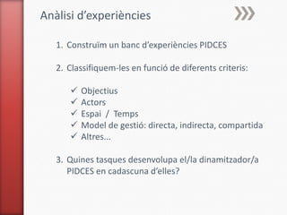 Anàlisi d’experiències

   1. Construïm un banc d’experiències PIDCES

   2. Classifiquem-les en funció de diferents criteris:

         Objectius
         Actors
         Espai / Temps
         Model de gestió: directa, indirecta, compartida
         Altres...

   3. Quines tasques desenvolupa el/la dinamitzador/a
      PIDCES en cadascuna d’elles?
 