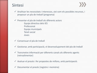Síntesi
  Analitzar les necessitats i interessos, així com els possibles recursos, i
   proposar un pla de treball (programa)

  Presentar el pla de treball als diferents actors
         Equips directius dels IES
         Professorat
         Equips municipals
         Teixit social
         Joves

  Consensuar el pla de treball

  Gestionar, amb participació, el desenvolupament del pla de treball

  Transmetre informació per diferents canals als diferents agents
   (retroalimentar)

  Avaluar el procés i fer propostes de millora, amb participació.

  Documentar el procés (registre i memòria)
 