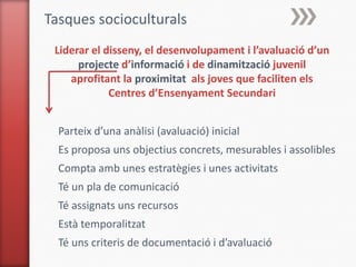 Tasques socioculturals
 Liderar el disseny, el desenvolupament i l’avaluació d’un
      projecte d’informació i de dinamització juvenil
    aprofitant la proximitat als joves que faciliten els
             Centres d’Ensenyament Secundari


  Parteix d’una anàlisi (avaluació) inicial
  Es proposa uns objectius concrets, mesurables i assolibles
  Compta amb unes estratègies i unes activitats
  Té un pla de comunicació
  Té assignats uns recursos
  Està temporalitzat
  Té uns criteris de documentació i d’avaluació
 