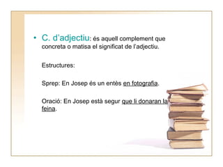 • C. d’adjectiu: és aquell complement que
concreta o matisa el significat de l’adjectiu.
Estructures:
Sprep: En Josep és un entès en fotografia.
Oració: En Josep està segur que li donaran la
feina.

 