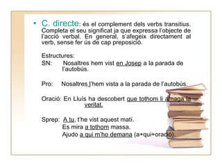 • C. directe: és el complement dels verbs transitius.
Completa el seu significat ja que expressa l’objecte de
l’acció verbal. En general, s’afegeix directament al
verb, sense fer ús de cap preposició.
Estructures:
SN:
Nosaltres hem vist en Josep a la parada de
l’autobús.
Pro:

Nosaltres l’hem vista a la parada de l’autobús.

Oració: En Lluís ha descobert que tothom li amaga la
veritat.
Sprep: A tu, t’he vist aquest matí.
Es mira a tothom massa.
Ajudo a qui m’ho demana (a+qui+oració).

 