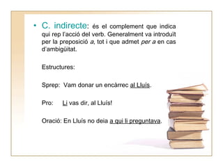 • C. indirecte:

és el complement que indica
qui rep l’acció del verb. Generalment va introduït
per la preposició a, tot i que admet per a en cas
d’ambigüitat.
Estructures:
Sprep: Vam donar un encàrrec al Lluís.
Pro:

Li vas dir, al Lluís!

Oració: En Lluís no deia a qui li preguntava.

 